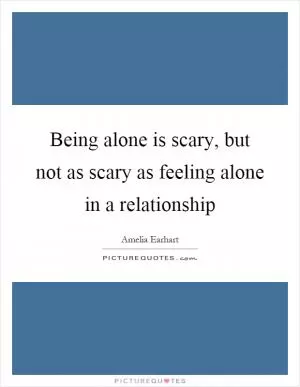 Being alone is scary, but not as scary as feeling alone in a relationship Picture Quote #1