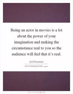 Being an actor in movies is a lot about the power of your imagination and making the circumstance real to you so the audience will feel that it’s real Picture Quote #1