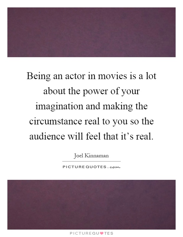 Being an actor in movies is a lot about the power of your imagination and making the circumstance real to you so the audience will feel that it's real Picture Quote #1