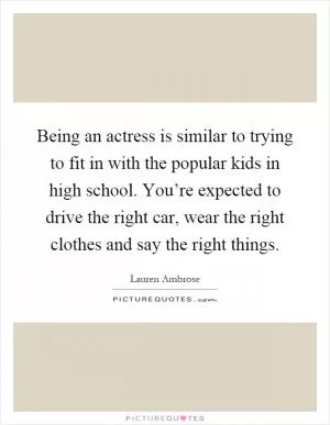 Being an actress is similar to trying to fit in with the popular kids in high school. You’re expected to drive the right car, wear the right clothes and say the right things Picture Quote #1
