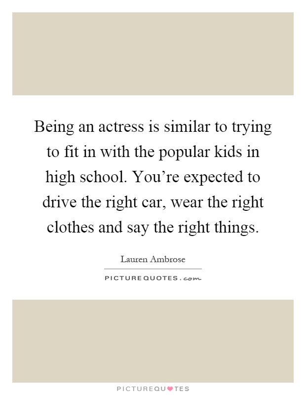 Being an actress is similar to trying to fit in with the popular kids in high school. You're expected to drive the right car, wear the right clothes and say the right things Picture Quote #1