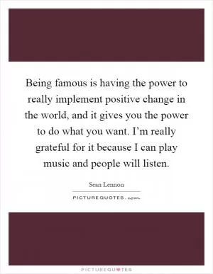 Being famous is having the power to really implement positive change in the world, and it gives you the power to do what you want. I’m really grateful for it because I can play music and people will listen Picture Quote #1