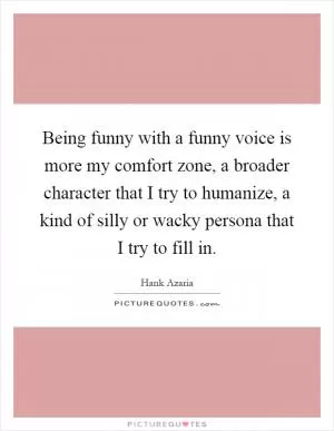 Being funny with a funny voice is more my comfort zone, a broader character that I try to humanize, a kind of silly or wacky persona that I try to fill in Picture Quote #1