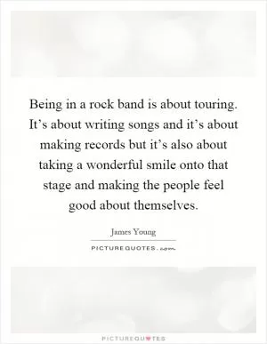 Being in a rock band is about touring. It’s about writing songs and it’s about making records but it’s also about taking a wonderful smile onto that stage and making the people feel good about themselves Picture Quote #1