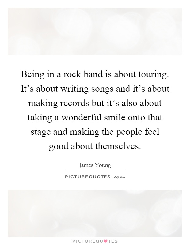 Being in a rock band is about touring. It's about writing songs and it's about making records but it's also about taking a wonderful smile onto that stage and making the people feel good about themselves Picture Quote #1