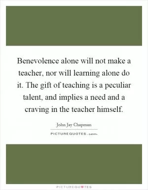 Benevolence alone will not make a teacher, nor will learning alone do it. The gift of teaching is a peculiar talent, and implies a need and a craving in the teacher himself Picture Quote #1