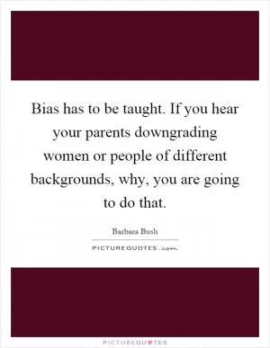 Bias has to be taught. If you hear your parents downgrading women or people of different backgrounds, why, you are going to do that Picture Quote #1