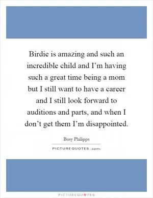 Birdie is amazing and such an incredible child and I’m having such a great time being a mom but I still want to have a career and I still look forward to auditions and parts, and when I don’t get them I’m disappointed Picture Quote #1