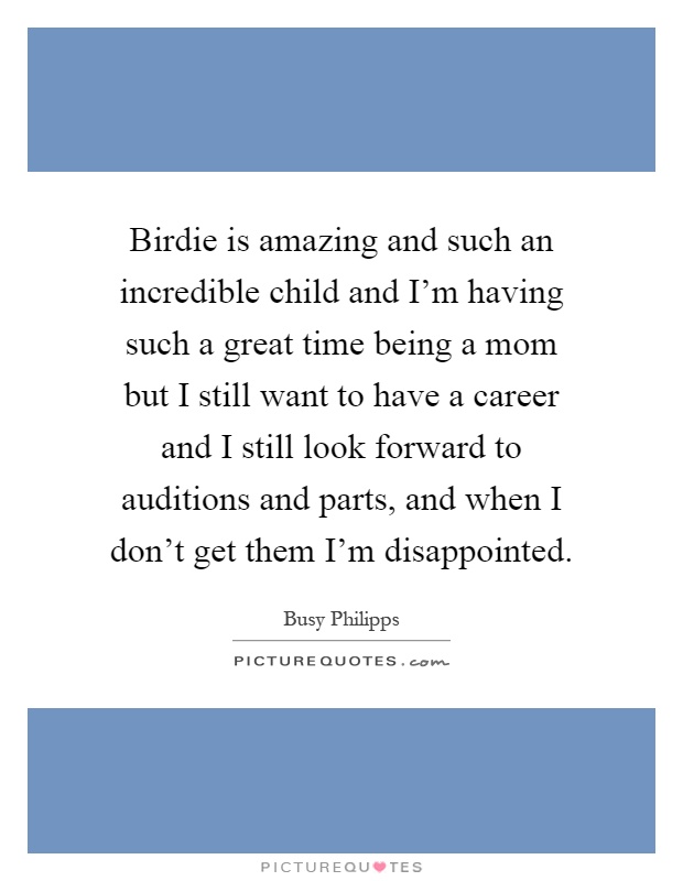 Birdie is amazing and such an incredible child and I'm having such a great time being a mom but I still want to have a career and I still look forward to auditions and parts, and when I don't get them I'm disappointed Picture Quote #1