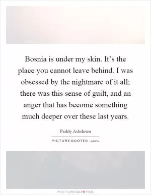 Bosnia is under my skin. It’s the place you cannot leave behind. I was obsessed by the nightmare of it all; there was this sense of guilt, and an anger that has become something much deeper over these last years Picture Quote #1