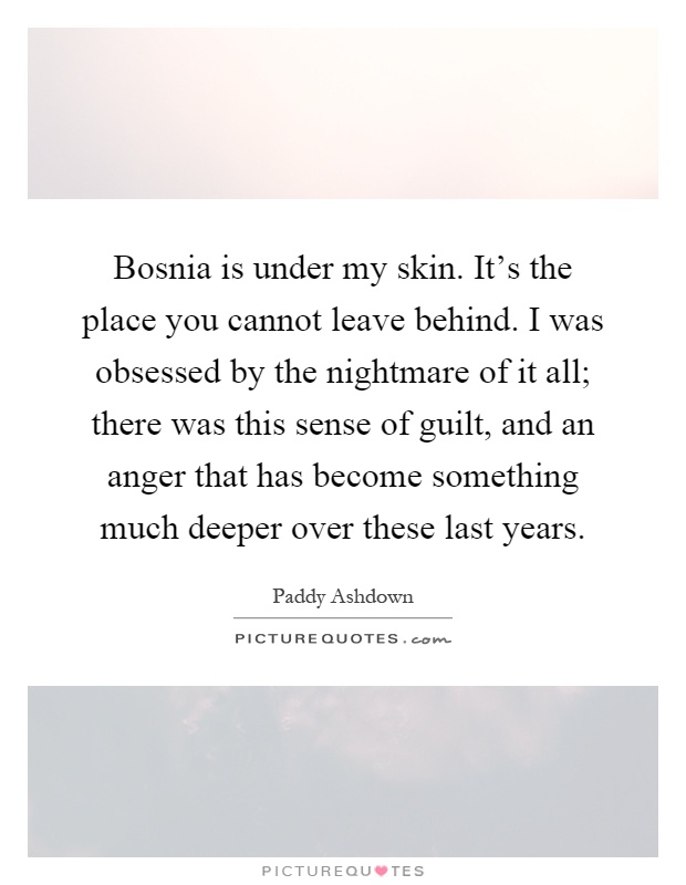 Bosnia is under my skin. It's the place you cannot leave behind. I was obsessed by the nightmare of it all; there was this sense of guilt, and an anger that has become something much deeper over these last years Picture Quote #1
