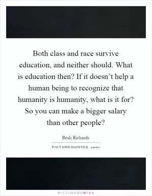Both class and race survive education, and neither should. What is education then? If it doesn’t help a human being to recognize that humanity is humanity, what is it for? So you can make a bigger salary than other people? Picture Quote #1