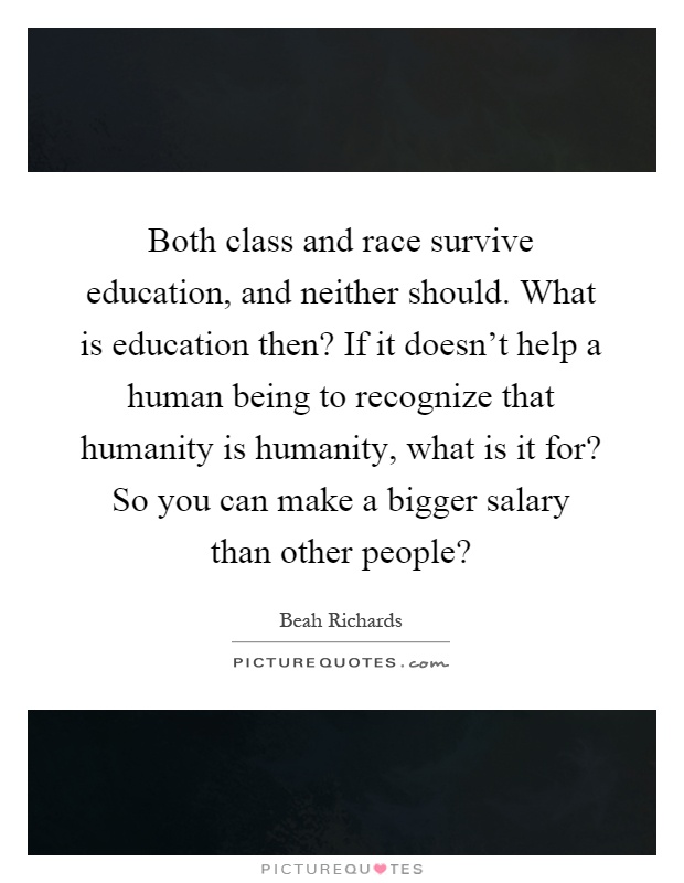 Both class and race survive education, and neither should. What is education then? If it doesn't help a human being to recognize that humanity is humanity, what is it for? So you can make a bigger salary than other people? Picture Quote #1
