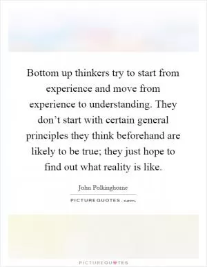 Bottom up thinkers try to start from experience and move from experience to understanding. They don’t start with certain general principles they think beforehand are likely to be true; they just hope to find out what reality is like Picture Quote #1