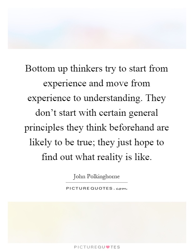 Bottom up thinkers try to start from experience and move from experience to understanding. They don't start with certain general principles they think beforehand are likely to be true; they just hope to find out what reality is like Picture Quote #1