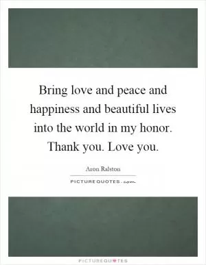 Bring love and peace and happiness and beautiful lives into the world in my honor. Thank you. Love you Picture Quote #1