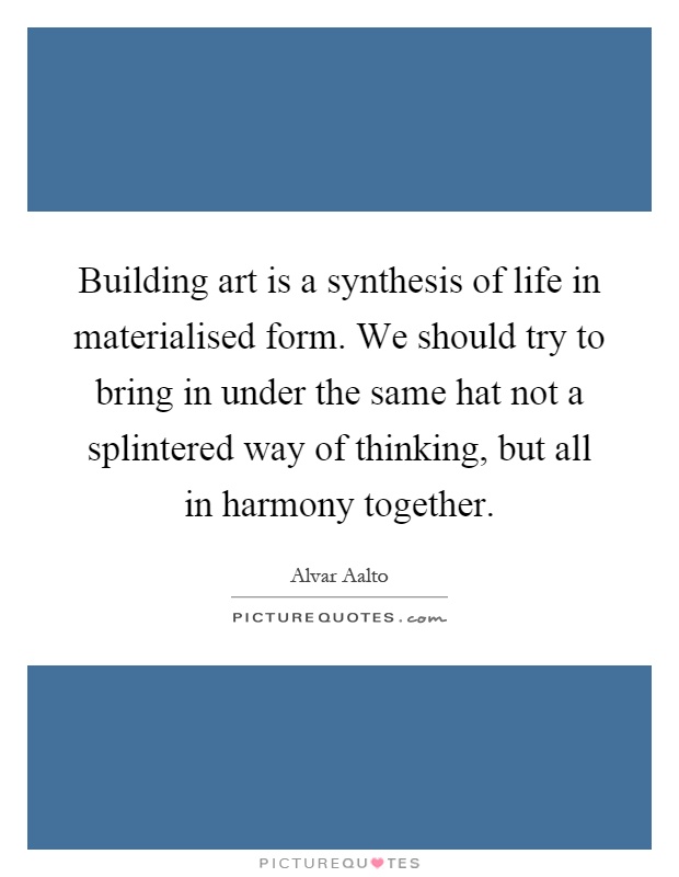 Building art is a synthesis of life in materialised form. We should try to bring in under the same hat not a splintered way of thinking, but all in harmony together Picture Quote #1