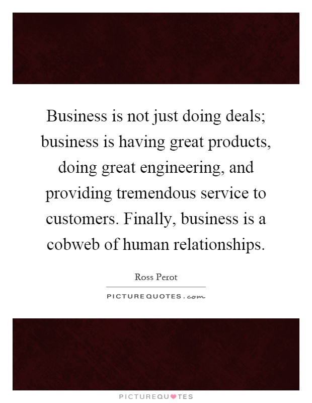 Business is not just doing deals; business is having great products, doing great engineering, and providing tremendous service to customers. Finally, business is a cobweb of human relationships Picture Quote #1