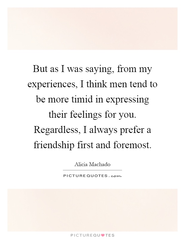 But as I was saying, from my experiences, I think men tend to be more timid in expressing their feelings for you. Regardless, I always prefer a friendship first and foremost Picture Quote #1