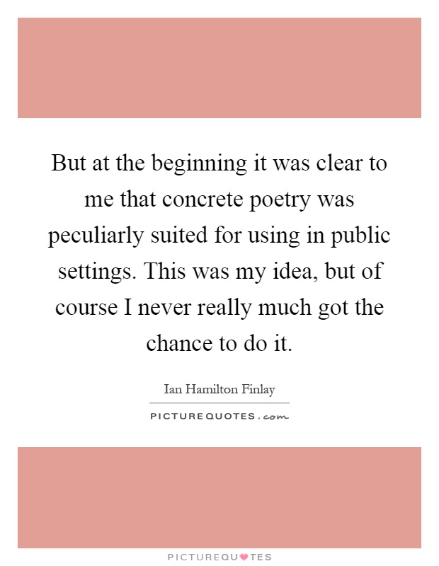 But at the beginning it was clear to me that concrete poetry was peculiarly suited for using in public settings. This was my idea, but of course I never really much got the chance to do it Picture Quote #1