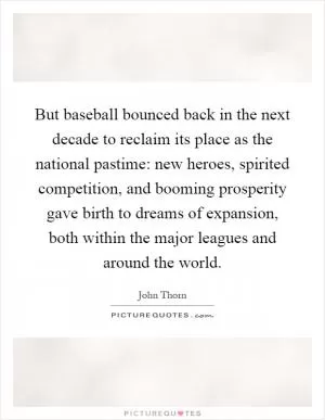 But baseball bounced back in the next decade to reclaim its place as the national pastime: new heroes, spirited competition, and booming prosperity gave birth to dreams of expansion, both within the major leagues and around the world Picture Quote #1