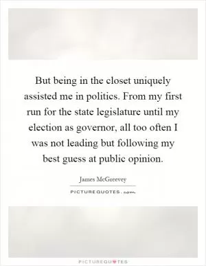 But being in the closet uniquely assisted me in politics. From my first run for the state legislature until my election as governor, all too often I was not leading but following my best guess at public opinion Picture Quote #1