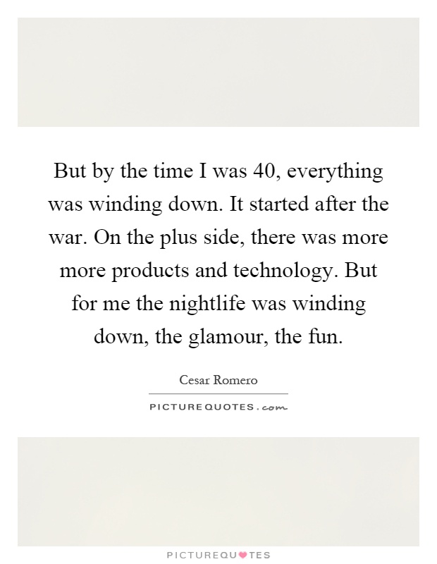 But by the time I was 40, everything was winding down. It started after the war. On the plus side, there was more more products and technology. But for me the nightlife was winding down, the glamour, the fun Picture Quote #1