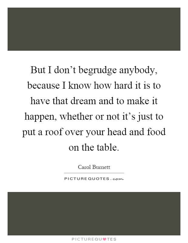 But I don't begrudge anybody, because I know how hard it is to have that dream and to make it happen, whether or not it's just to put a roof over your head and food on the table Picture Quote #1