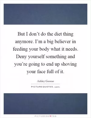But I don’t do the diet thing anymore. I’m a big believer in feeding your body what it needs. Deny yourself something and you’re going to end up shoving your face full of it Picture Quote #1