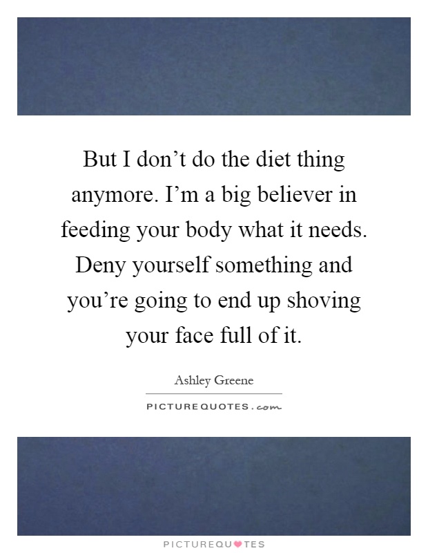 But I don't do the diet thing anymore. I'm a big believer in feeding your body what it needs. Deny yourself something and you're going to end up shoving your face full of it Picture Quote #1