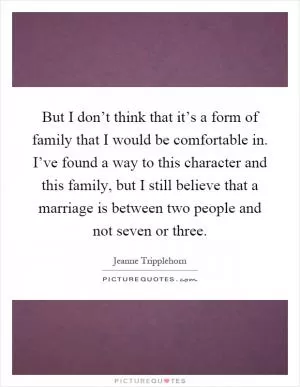 But I don’t think that it’s a form of family that I would be comfortable in. I’ve found a way to this character and this family, but I still believe that a marriage is between two people and not seven or three Picture Quote #1