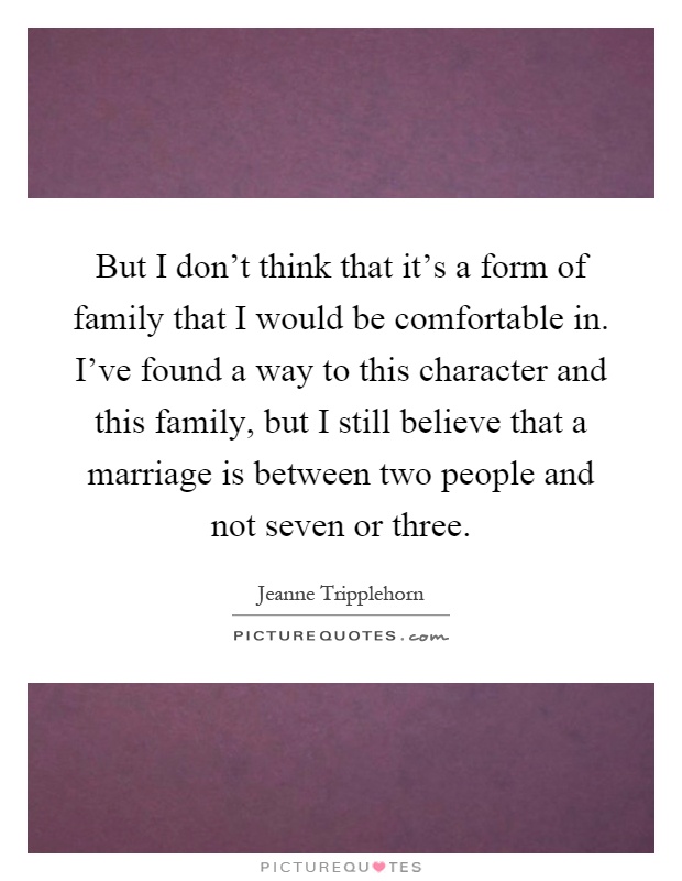 But I don't think that it's a form of family that I would be comfortable in. I've found a way to this character and this family, but I still believe that a marriage is between two people and not seven or three Picture Quote #1