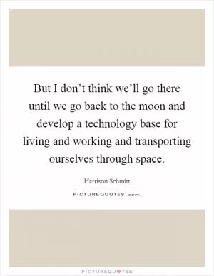 But I don’t think we’ll go there until we go back to the moon and develop a technology base for living and working and transporting ourselves through space Picture Quote #1