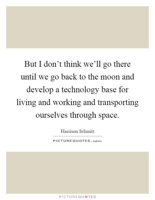 But I don't think we'll go there until we go back to the moon and develop a technology base for living and working and transporting ourselves through space Picture Quote #1