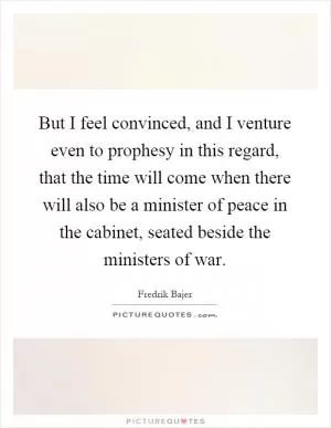 But I feel convinced, and I venture even to prophesy in this regard, that the time will come when there will also be a minister of peace in the cabinet, seated beside the ministers of war Picture Quote #1