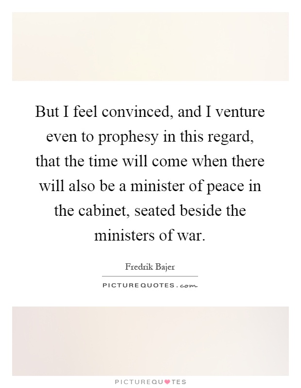 But I feel convinced, and I venture even to prophesy in this regard, that the time will come when there will also be a minister of peace in the cabinet, seated beside the ministers of war Picture Quote #1