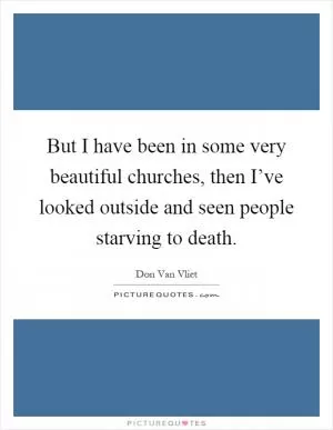 But I have been in some very beautiful churches, then I’ve looked outside and seen people starving to death Picture Quote #1