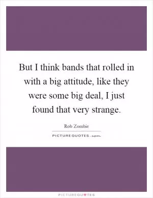 But I think bands that rolled in with a big attitude, like they were some big deal, I just found that very strange Picture Quote #1