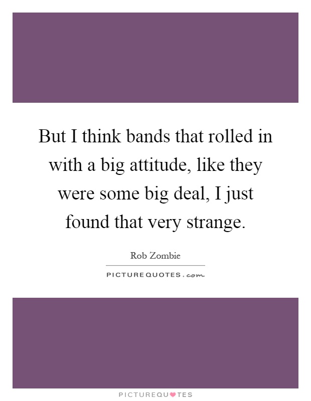 But I think bands that rolled in with a big attitude, like they were some big deal, I just found that very strange Picture Quote #1