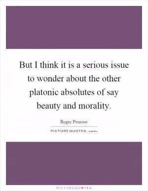 But I think it is a serious issue to wonder about the other platonic absolutes of say beauty and morality Picture Quote #1