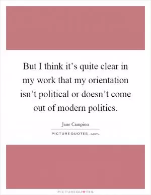 But I think it’s quite clear in my work that my orientation isn’t political or doesn’t come out of modern politics Picture Quote #1