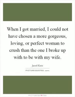 When I got married, I could not have chosen a more gorgeous, loving, or perfect woman to crush than the one I broke up with to be with my wife Picture Quote #1