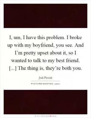I, um, I have this problem. I broke up with my boyfriend, you see. And I’m pretty upset about it, so I wanted to talk to my best friend. [...] The thing is, they’re both you Picture Quote #1