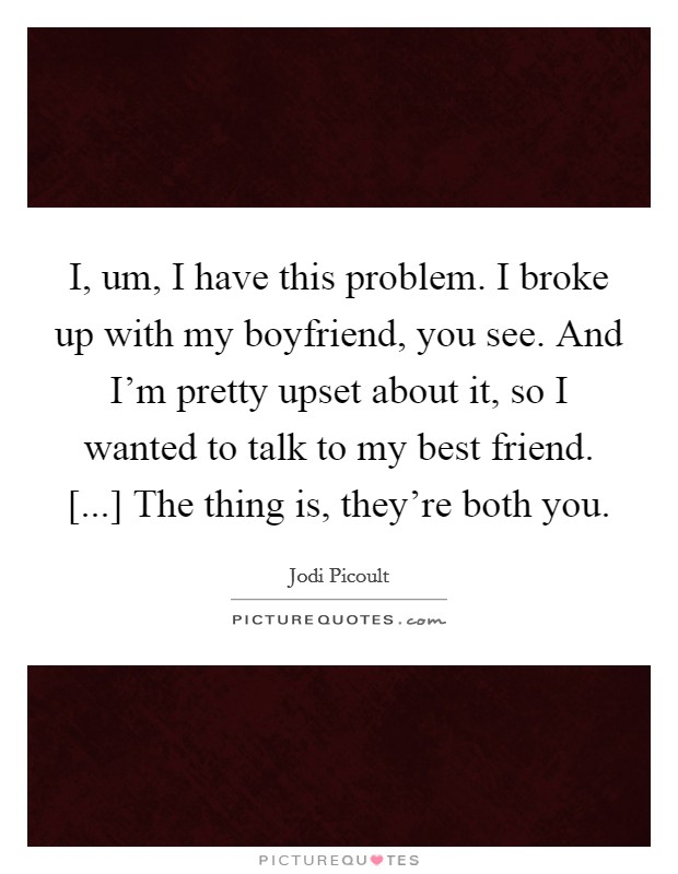 I, um, I have this problem. I broke up with my boyfriend, you see. And I'm pretty upset about it, so I wanted to talk to my best friend. [...] The thing is, they're both you. Picture Quote #1