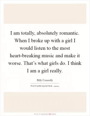 I am totally, absolutely romantic. When I broke up with a girl I would listen to the most heart-breaking music and make it worse. That’s what girls do. I think I am a girl really Picture Quote #1