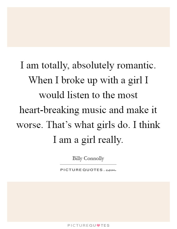 I am totally, absolutely romantic. When I broke up with a girl I would listen to the most heart-breaking music and make it worse. That's what girls do. I think I am a girl really. Picture Quote #1