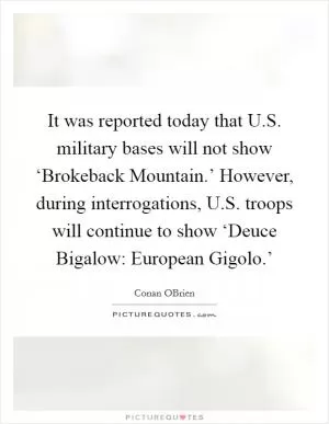 It was reported today that U.S. military bases will not show ‘Brokeback Mountain.’ However, during interrogations, U.S. troops will continue to show ‘Deuce Bigalow: European Gigolo.’ Picture Quote #1