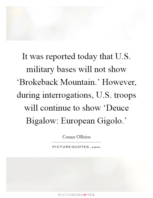 It was reported today that U.S. military bases will not show ‘Brokeback Mountain.' However, during interrogations, U.S. troops will continue to show ‘Deuce Bigalow: European Gigolo.' Picture Quote #1