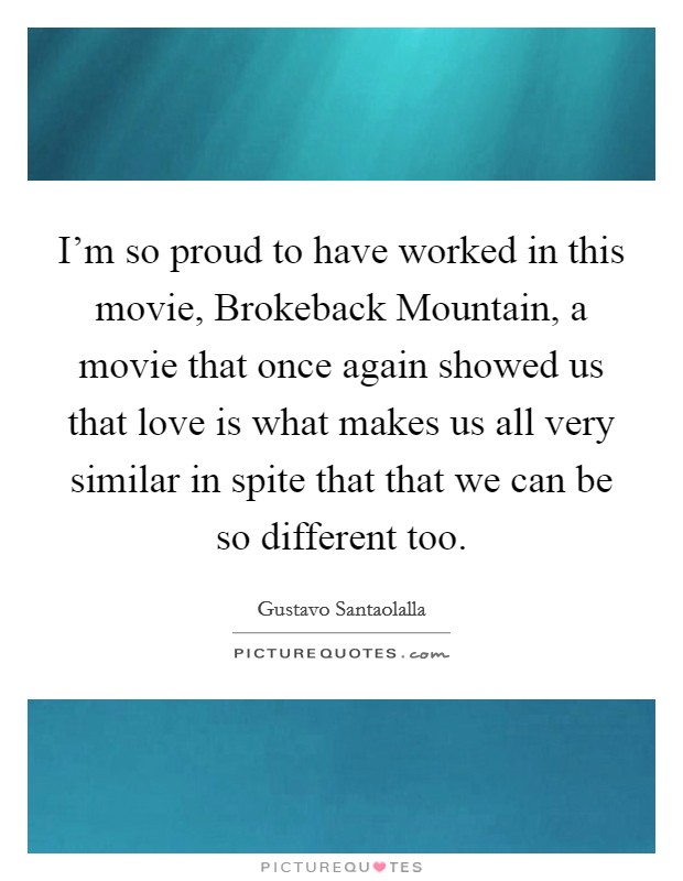 I'm so proud to have worked in this movie, Brokeback Mountain, a movie that once again showed us that love is what makes us all very similar in spite that that we can be so different too. Picture Quote #1