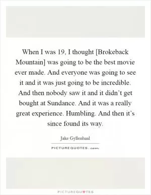 When I was 19, I thought [Brokeback Mountain] was going to be the best movie ever made. And everyone was going to see it and it was just going to be incredible. And then nobody saw it and it didn’t get bought at Sundance. And it was a really great experience. Humbling. And then it’s since found its way Picture Quote #1